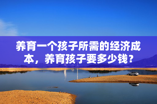 养育一个孩子所需的经济成本，养育孩子要多少钱？