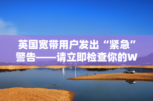 英国宽带用户发出“紧急”警告——请立即检查你的Wi-Fi路由器