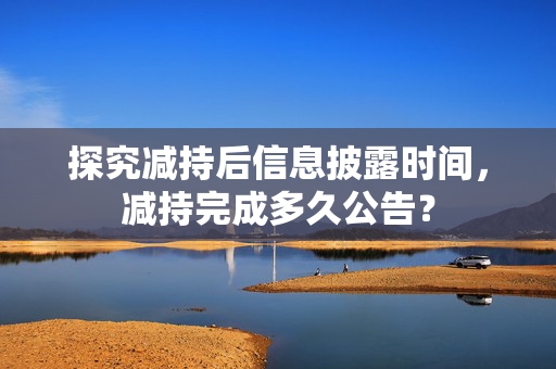 探究减持后信息披露时间，减持完成多久公告？