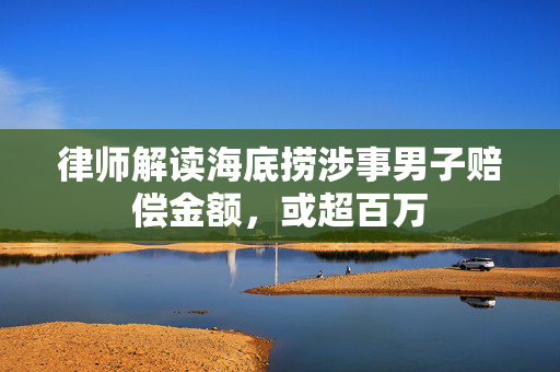 律师解读海底捞涉事男子赔偿金额，或超百万