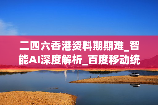 二四六香港资料期期难_智能AI深度解析_百度移动统计版.223.51