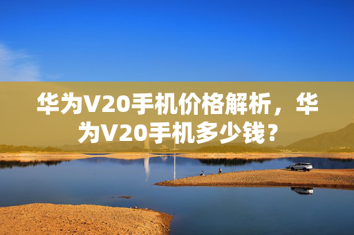 华为V20手机价格解析，华为V20手机多少钱？