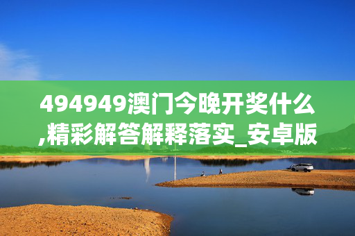 494949澳门今晚开奖什么,精彩解答解释落实_安卓版354.8dxr