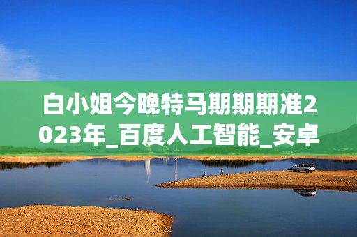 白小姐今晚特马期期期准2023年_百度人工智能_安卓版636.64.1409