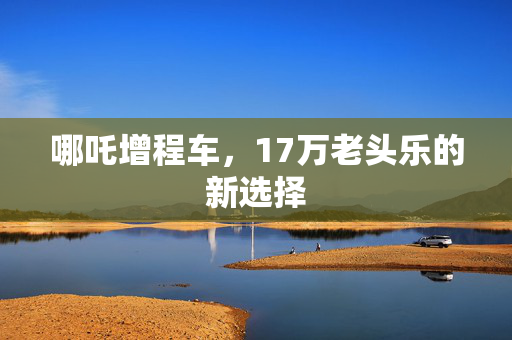哪吒增程车，17万老头乐的新选择