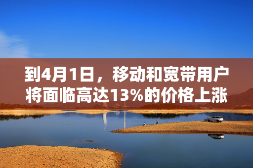 到4月1日，移动和宽带用户将面临高达13%的价格上涨