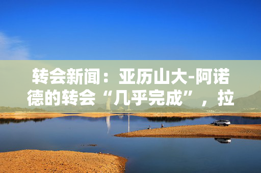 转会新闻：亚历山大-阿诺德的转会“几乎完成”，拉什福德的离开“不可能”，阿森纳最新消息
