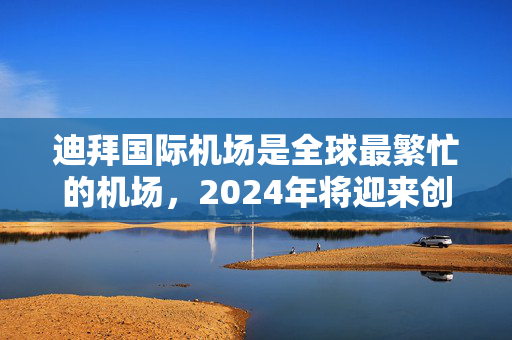 迪拜国际机场是全球最繁忙的机场，2024年将迎来创纪录的9230万人次
