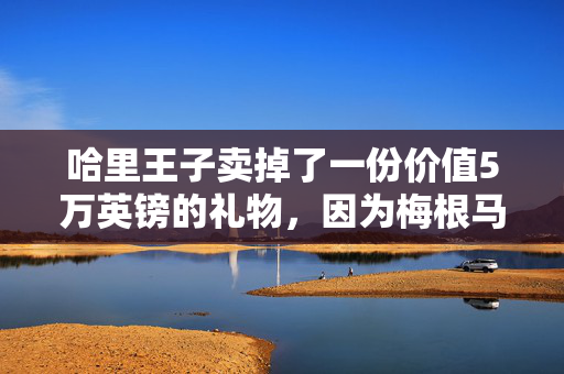 哈里王子卖掉了一份价值5万英镑的礼物，因为梅根马克尔“不同意”