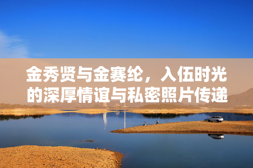 金秀贤与金赛纶，入伍时光的深厚情谊与私密照片传递