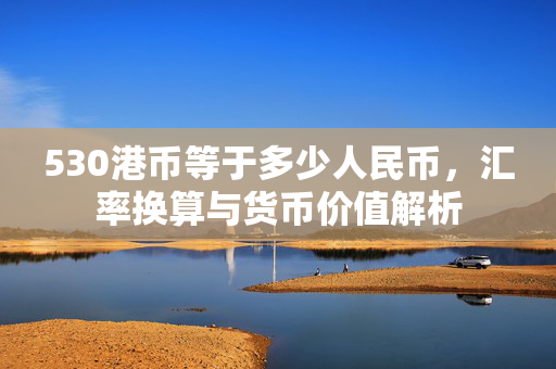 530港币等于多少人民币，汇率换算与货币价值解析