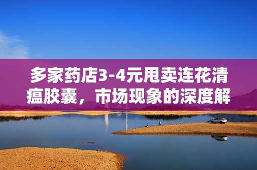 多家药店3-4元甩卖连花清瘟胶囊，市场现象的深度解析