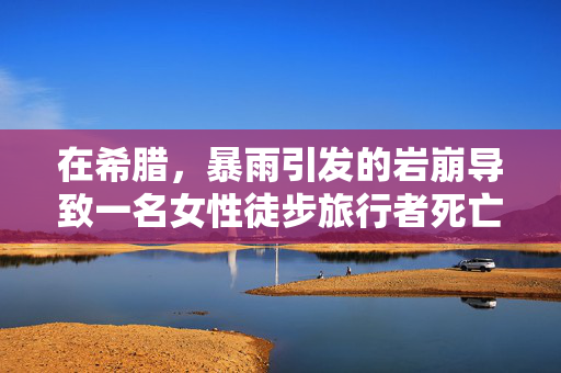 在希腊，暴雨引发的岩崩导致一名女性徒步旅行者死亡