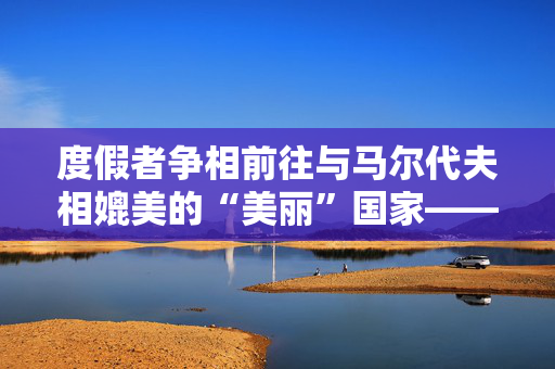 度假者争相前往与马尔代夫相媲美的“美丽”国家——这里有一个陷阱