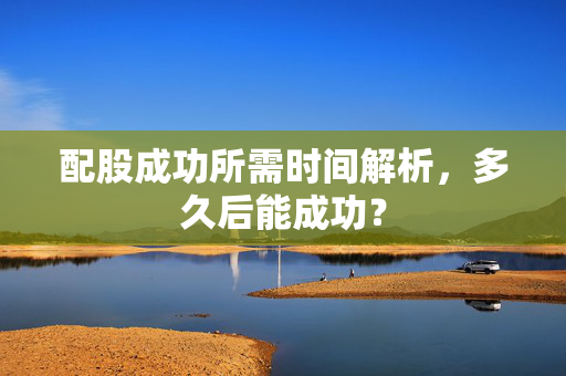 配股成功所需时间解析，多久后能成功？