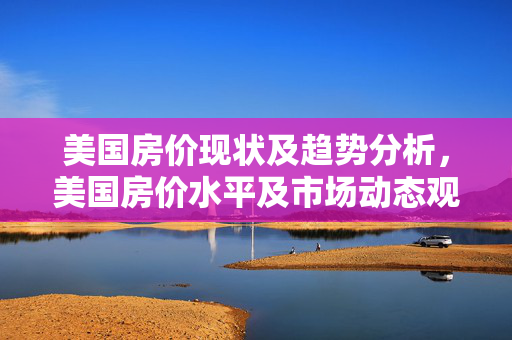 美国房价现状及趋势分析，美国房价水平及市场动态观察