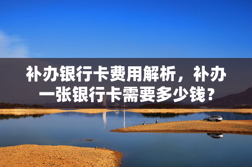 补办银行卡费用解析，补办一张银行卡需要多少钱？