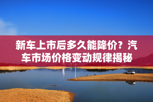 新车上市后多久能降价？汽车市场价格变动规律揭秘