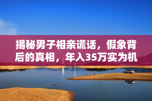 揭秘男子相亲谎话，假象背后的真相，年入35万实为机关幻象