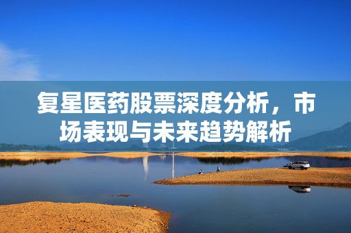 复星医药股票深度分析，市场表现与未来趋势解析