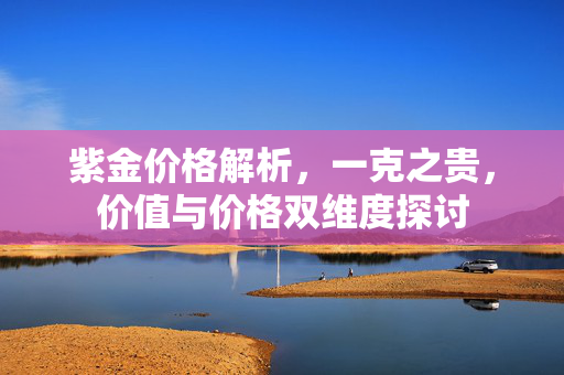 紫金价格解析，一克之贵，价值与价格双维度探讨