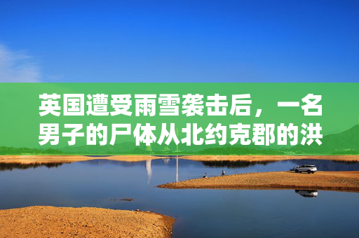 英国遭受雨雪袭击后，一名男子的尸体从北约克郡的洪水中被发现