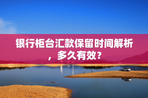 银行柜台汇款保留时间解析，多久有效？