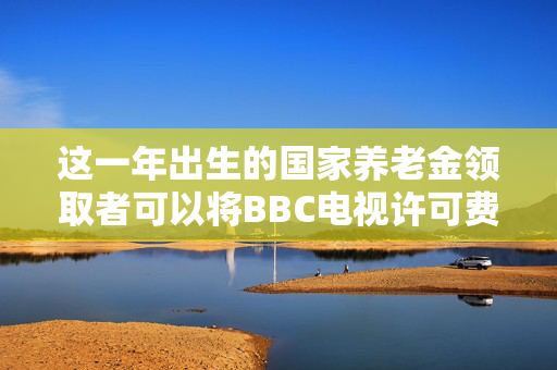 这一年出生的国家养老金领取者可以将BBC电视许可费削减至0英镑