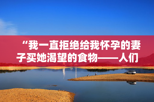 “我一直拒绝给我怀孕的妻子买她渴望的食物——人们也同意。”