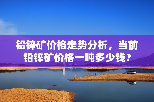 铅锌矿价格走势分析，当前铅锌矿价格一吨多少钱？