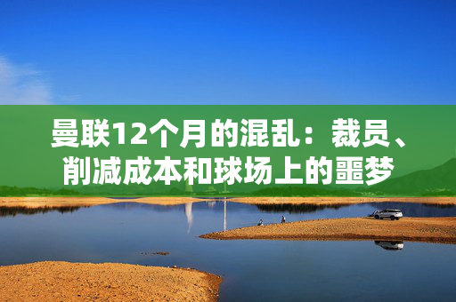 曼联12个月的混乱：裁员、削减成本和球场上的噩梦