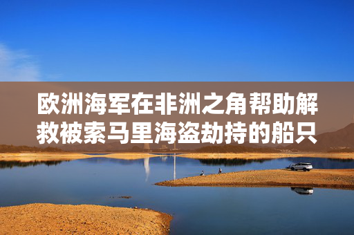 欧洲海军在非洲之角帮助解救被索马里海盗劫持的船只