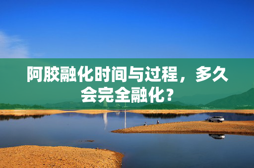 阿胶融化时间与过程，多久会完全融化？