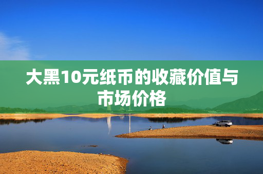 大黑10元纸币的收藏价值与市场价格