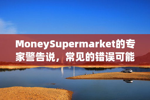MoneySupermarket的专家警告说，常见的错误可能会让你损失数千美元