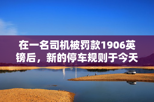在一名司机被罚款1906英镑后，新的停车规则于今天生效