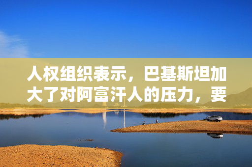 人权组织表示，巴基斯坦加大了对阿富汗人的压力，要求他们冒着受到迫害的风险返回家园