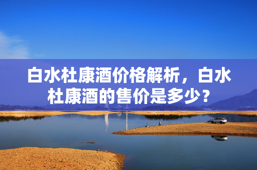 白水杜康酒价格解析，白水杜康酒的售价是多少？