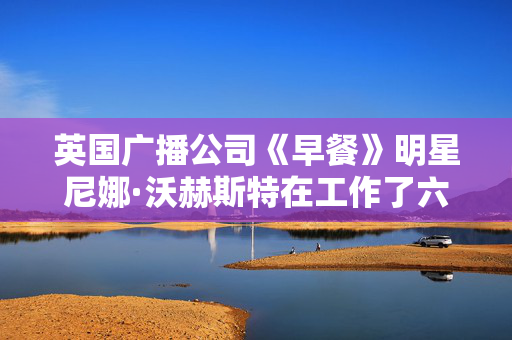 英国广播公司《早餐》明星尼娜·沃赫斯特在工作了六年之后辞职，开始新的电视工作