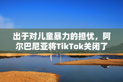 出于对儿童暴力的担忧，阿尔巴尼亚将TikTok关闭了一年
