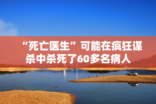 “死亡医生”可能在疯狂谋杀中杀死了60多名病人