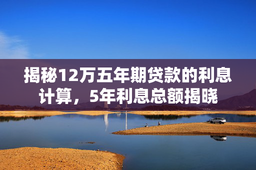 揭秘12万五年期贷款的利息计算，5年利息总额揭晓