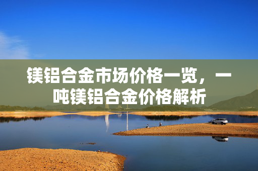 镁铝合金市场价格一览，一吨镁铝合金价格解析