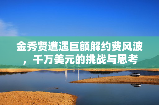 金秀贤遭遇巨额解约费风波，千万美元的挑战与思考