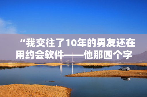 “我交往了10年的男友还在用约会软件——他那四个字的借口让我很生气。”