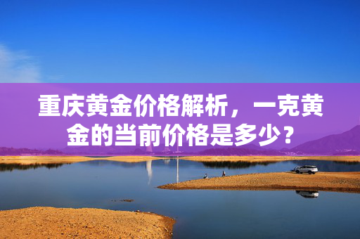 重庆黄金价格解析，一克黄金的当前价格是多少？