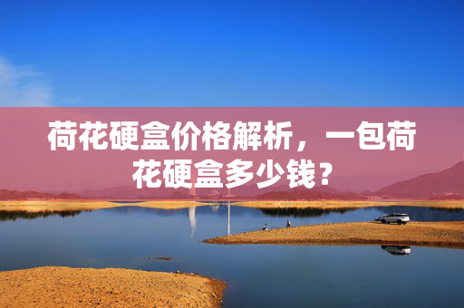 荷花硬盒价格解析，一包荷花硬盒多少钱？