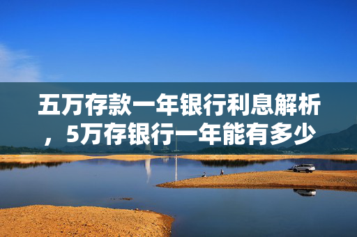 五万存款一年银行利息解析，5万存银行一年能有多少利息？