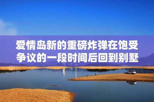 爱情岛新的重磅炸弹在饱受争议的一段时间后回到别墅-并将目光投向明星