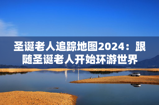 圣诞老人追踪地图2024：跟随圣诞老人开始环游世界